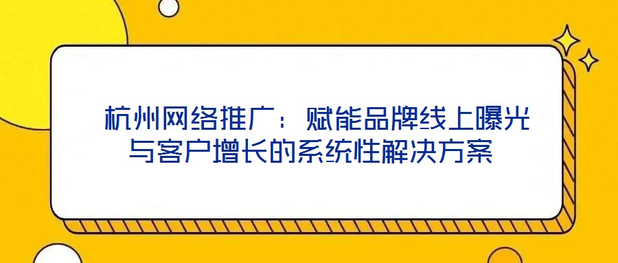  杭州網(wǎng)絡推廣：賦能品牌線上曝光與客戶增長的系統(tǒng)性解決方案