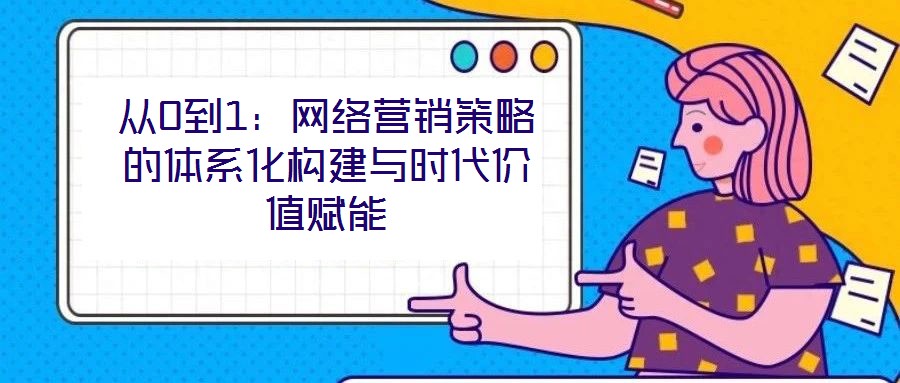 從0到1：網絡營銷策略的體系化構建與時代價值賦能