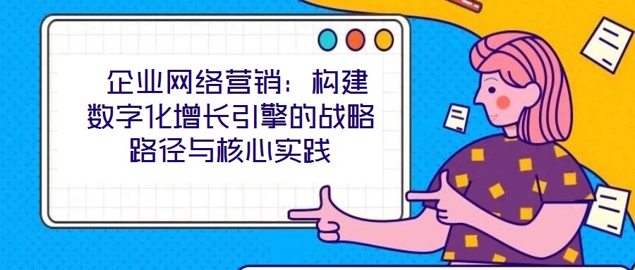  企業(yè)網(wǎng)絡營銷：構建數(shù)字化增長引擎的戰(zhàn)略路徑與核心實踐