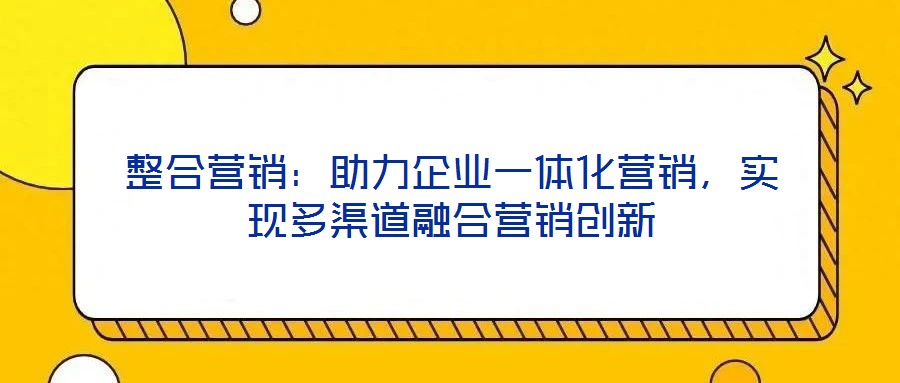 整合營(yíng)銷：助力企業(yè)一體化營(yíng)銷，實(shí)現(xiàn)多渠道融合營(yíng)銷創(chuàng)新