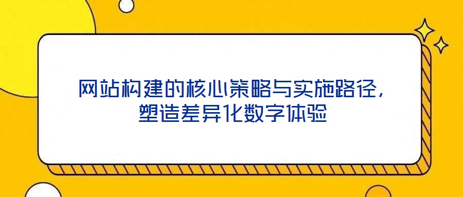  網(wǎng)站構建的核心策略與實施路徑，塑造差異化數(shù)字體驗