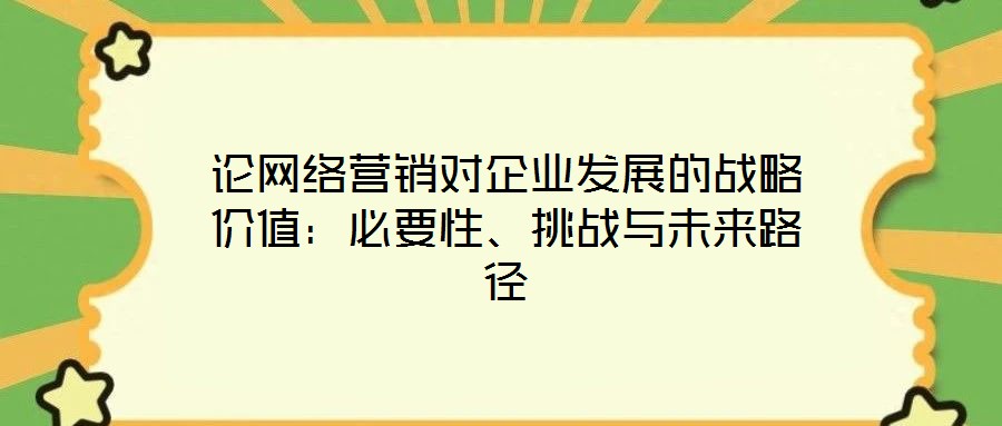 論網(wǎng)絡(luò)營(yíng)銷對(duì)企業(yè)發(fā)展的戰(zhàn)略價(jià)值：必要性、挑戰(zhàn)與未來(lái)路徑
