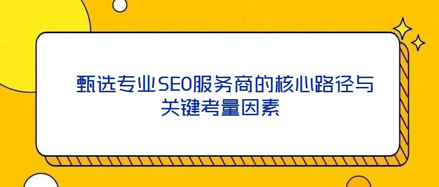  甄選專業(yè)SEO服務商的核心路徑與關(guān)鍵考量因素
