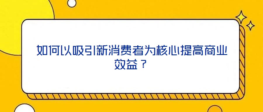 如何以吸引新消費(fèi)者為核心提高商業(yè)效益？