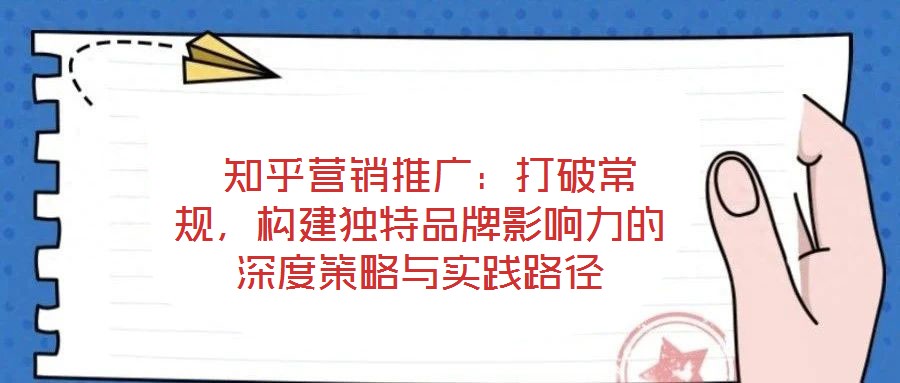  知乎營銷推廣：打破常規(guī)，構建獨特品牌影響力的深度策略與實踐路徑
