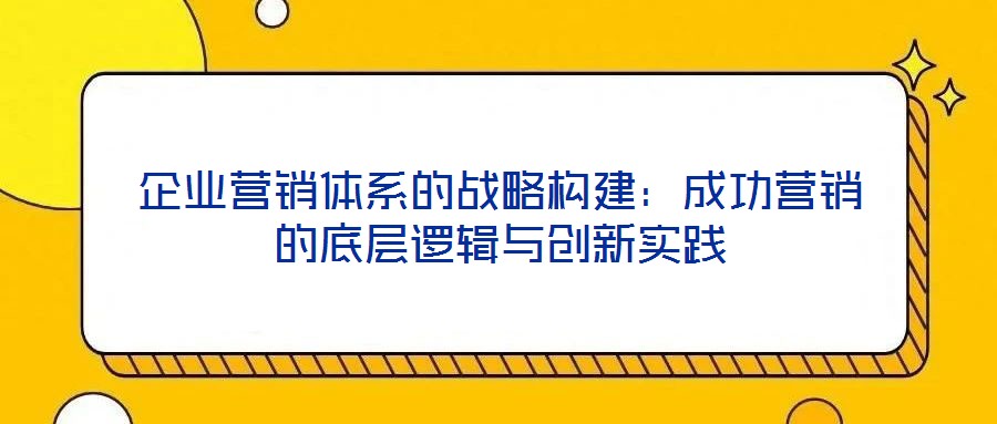 企業(yè)營(yíng)銷體系的戰(zhàn)略構(gòu)建：成功營(yíng)銷的底層邏輯與創(chuàng)新實(shí)踐