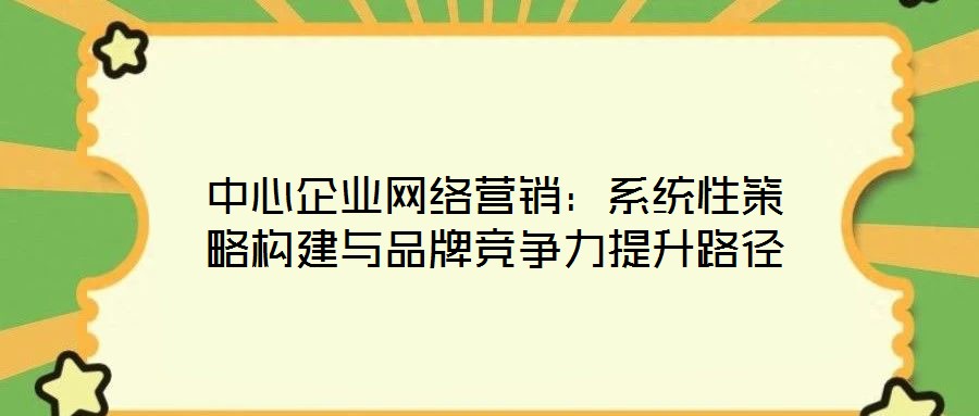 中心企業(yè)網(wǎng)絡(luò)營銷：系統(tǒng)性策略構(gòu)建與品牌競(jìng)爭力提升路徑