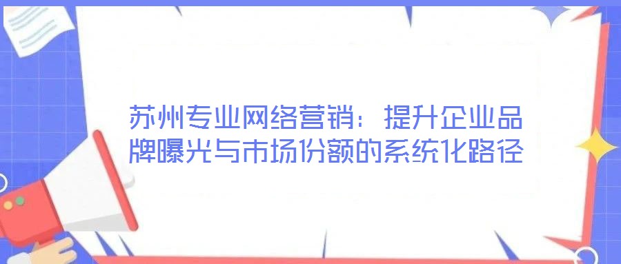 蘇州專業(yè)網(wǎng)絡(luò)營銷：提升企業(yè)品牌曝光與市場份額的系統(tǒng)化路徑