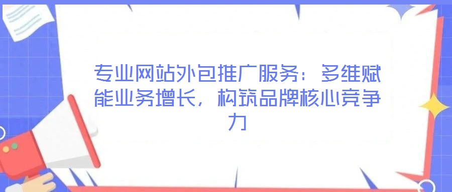 專業(yè)網(wǎng)站外包推廣服務：多維賦能業(yè)務增長，構(gòu)筑品牌核心競爭力
