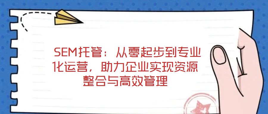  SEM托管：從零起步到專業(yè)化運營，助力企業(yè)實現(xiàn)資源整合與高效管理