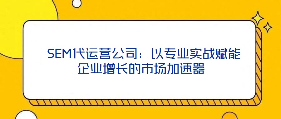  SEM代運營公司：以專業(yè)實戰(zhàn)賦能企業(yè)增長的市場加速器