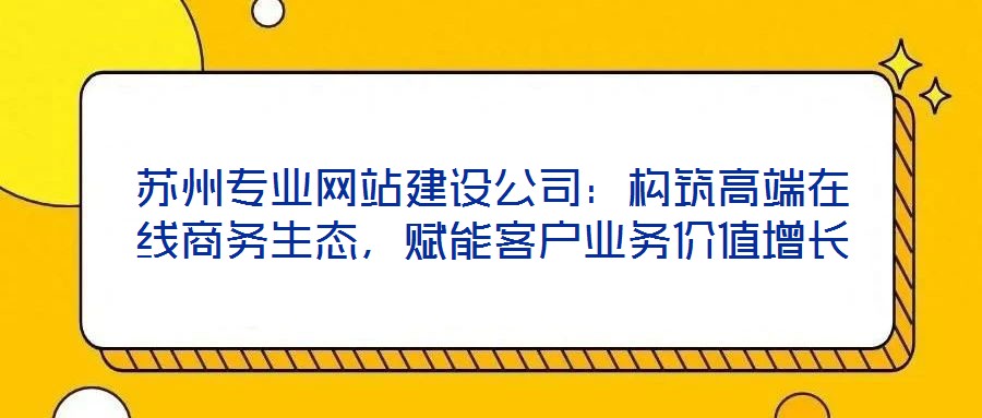 蘇州專業(yè)網(wǎng)站建設(shè)公司：構(gòu)筑高端在線商務(wù)生態(tài)，賦能客戶業(yè)務(wù)價(jià)值增長