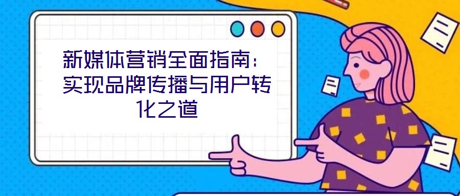 新媒體營銷全面指南：實現(xiàn)品牌傳播與用戶轉化之道