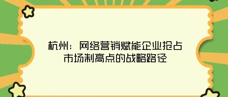 杭州：網(wǎng)絡(luò)營(yíng)銷賦能企業(yè)搶占市場(chǎng)制高點(diǎn)的戰(zhàn)略路徑
