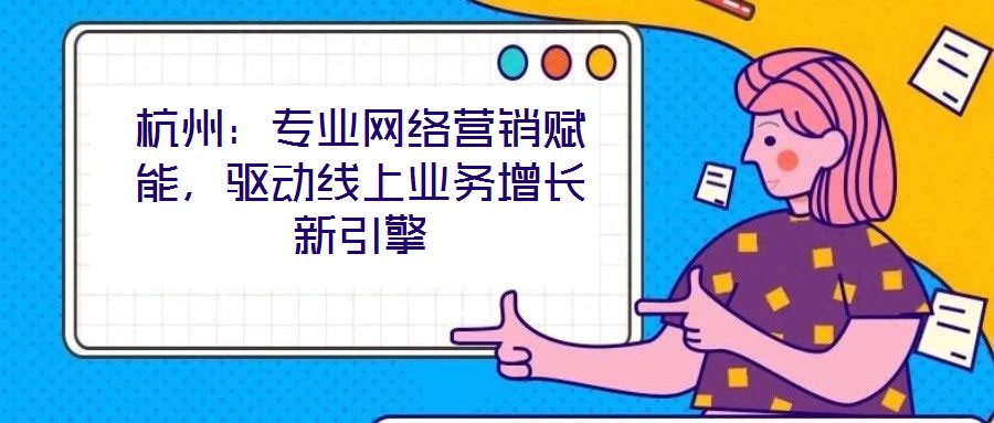 杭州：專業(yè)網(wǎng)絡(luò)營(yíng)銷賦能，驅(qū)動(dòng)線上業(yè)務(wù)增長(zhǎng)新引擎