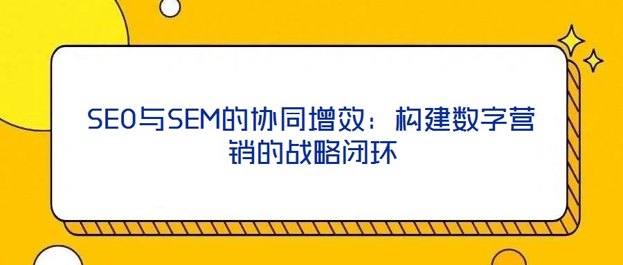 SEO與SEM的協(xié)同增效：構(gòu)建數(shù)字營(yíng)銷(xiāo)的戰(zhàn)略閉環(huán)