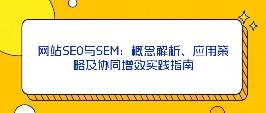 網(wǎng)站SEO與SEM：概念解析、應(yīng)用策略及協(xié)同增效實踐指南