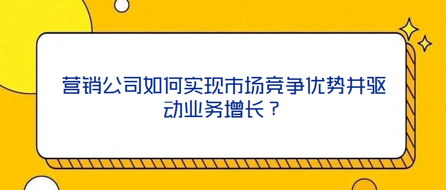 營銷公司如何實現(xiàn)市場競爭優(yōu)勢并驅動業(yè)務增長？
