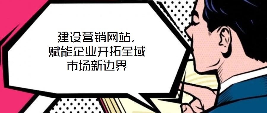  建設(shè)營銷網(wǎng)站，賦能企業(yè)開拓全域市場新邊界