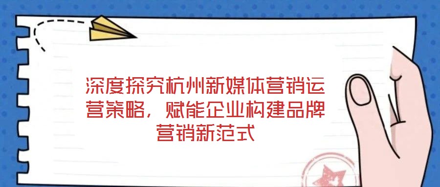 深度探究杭州新媒體營(yíng)銷運(yùn)營(yíng)策略，賦能企業(yè)構(gòu)建品牌營(yíng)銷新范式
