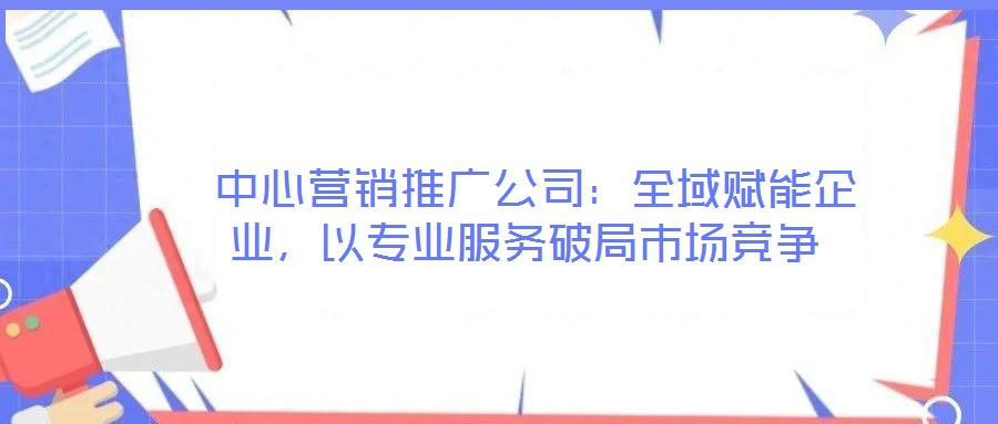  中心營銷推廣公司：全域賦能企業(yè)，以專業(yè)服務破局市場競爭