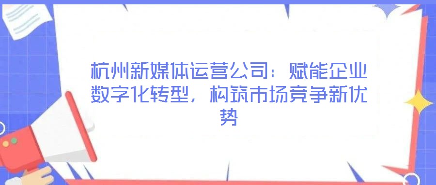 杭州新媒體運(yùn)營公司：賦能企業(yè)數(shù)字化轉(zhuǎn)型，構(gòu)筑市場競爭新優(yōu)勢