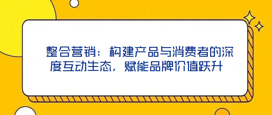  整合營銷：構(gòu)建產(chǎn)品與消費(fèi)者的深度互動(dòng)生態(tài)，賦能品牌價(jià)值躍升