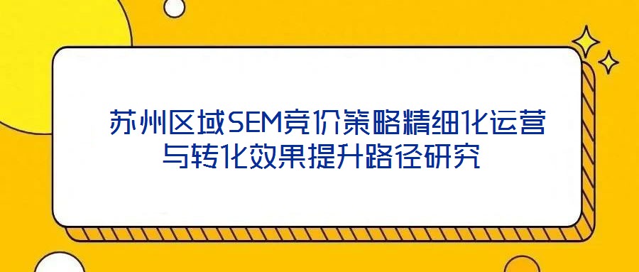  蘇州區(qū)域SEM競(jìng)價(jià)策略精細(xì)化運(yùn)營(yíng)與轉(zhuǎn)化效果提升路徑研究