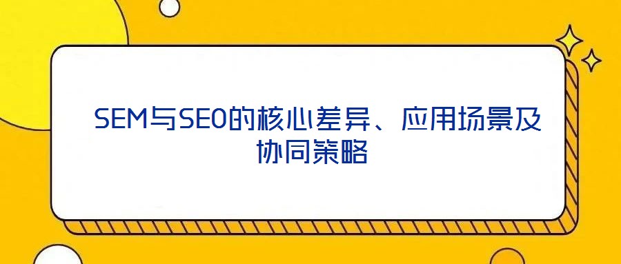  SEM與SEO的核心差異、應(yīng)用場(chǎng)景及協(xié)同策略