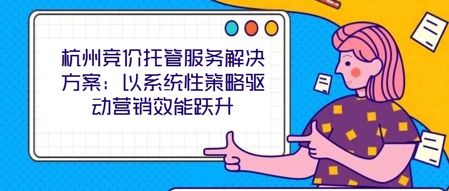 杭州競價(jià)托管服務(wù)解決方案：以系統(tǒng)性策略驅(qū)動(dòng)營銷效能躍升