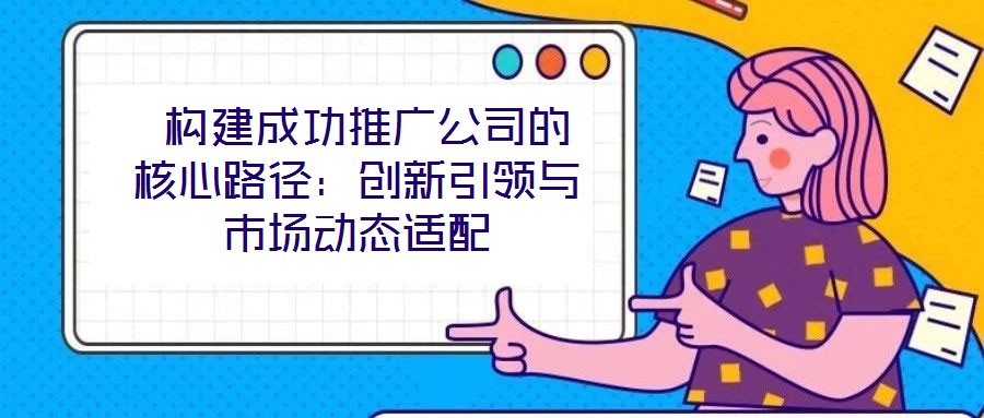  構(gòu)建成功推廣公司的核心路徑：創(chuàng)新引領(lǐng)與市場動(dòng)態(tài)適配