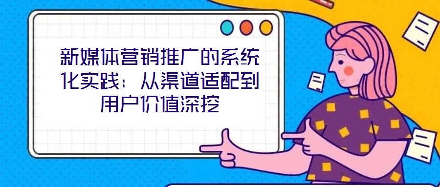 新媒體營(yíng)銷推廣的系統(tǒng)化實(shí)踐：從渠道適配到用戶價(jià)值深挖