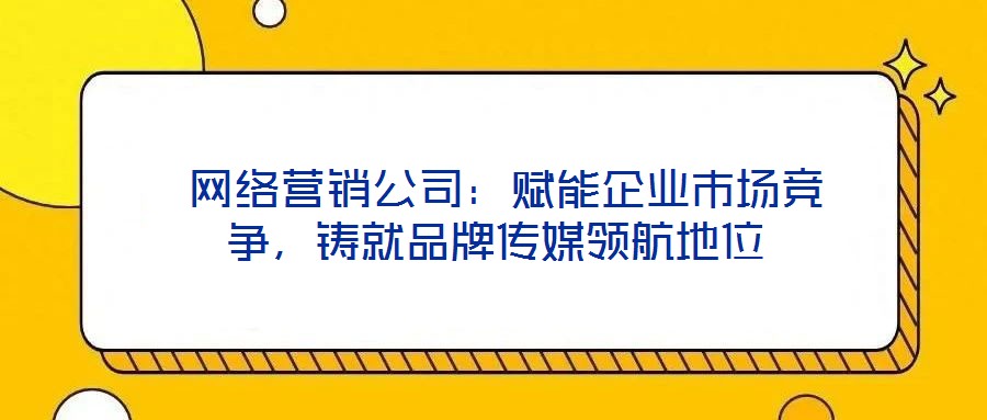  網(wǎng)絡(luò)營銷公司：賦能企業(yè)市場競爭，鑄就品牌傳媒領(lǐng)航地位