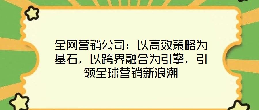 全網(wǎng)營銷公司：以高效策略為基石，以跨界融合為引擎，引領(lǐng)全球營銷新浪潮
