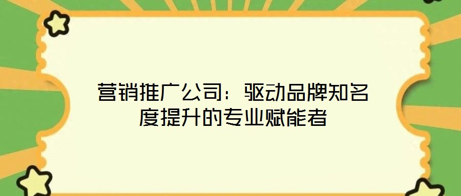 營銷推廣公司：驅(qū)動品牌知名度提升的專業(yè)賦能者